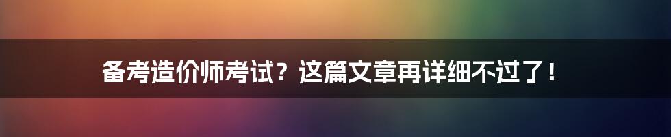 备考造价师考试？这篇文章再详细不过了！