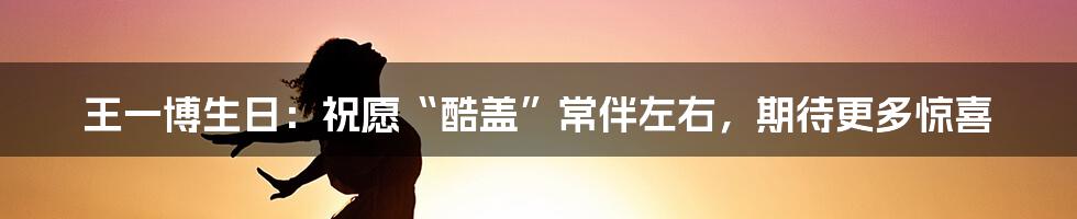 王一博生日：祝愿“酷盖”常伴左右，期待更多惊喜