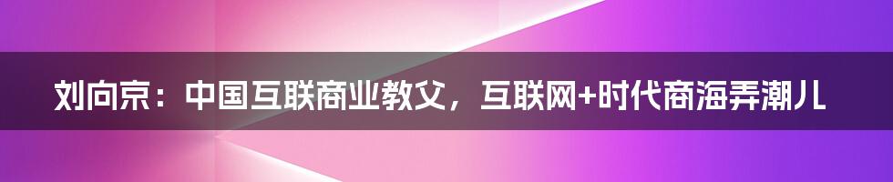 刘向京：中国互联商业教父，互联网+时代商海弄潮儿