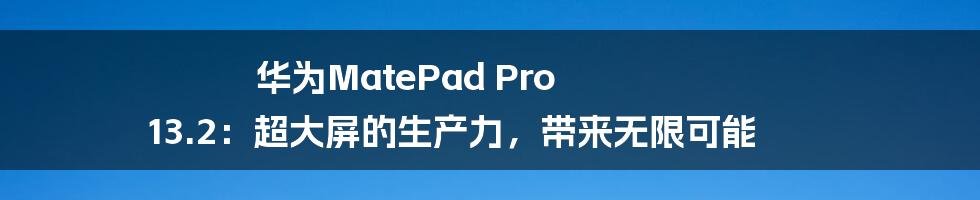 华为MatePad Pro 13.2：超大屏的生产力，带来无限可能