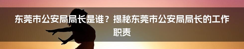 东莞市公安局局长是谁？揭秘东莞市公安局局长的工作职责