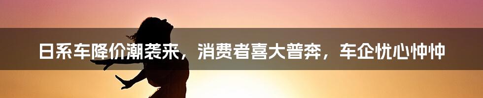 日系车降价潮袭来，消费者喜大普奔，车企忧心忡忡