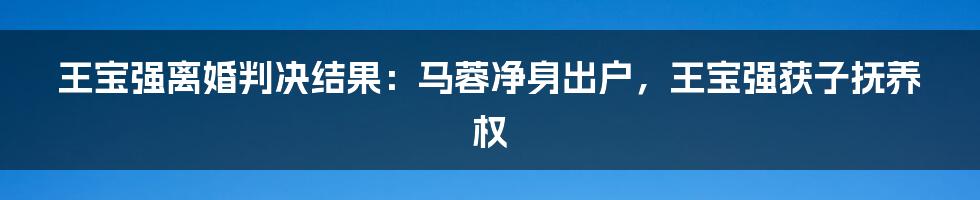 王宝强离婚判决结果：马蓉净身出户，王宝强获子抚养权