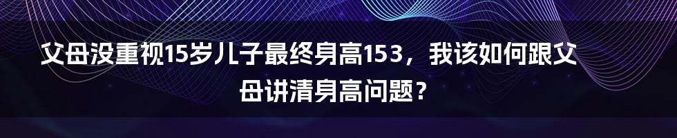 父母没重视15岁儿子最终身高153，我该如何跟父母讲清身高问题？