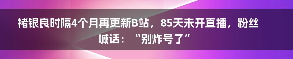 褚银良时隔4个月再更新B站，85天未开直播，粉丝喊话：“别炸号了”