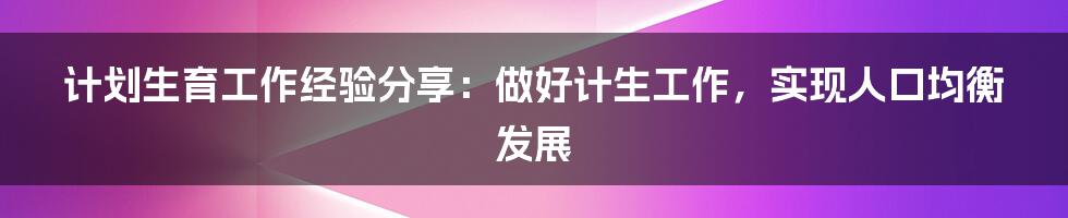 计划生育工作经验分享：做好计生工作，实现人口均衡发展