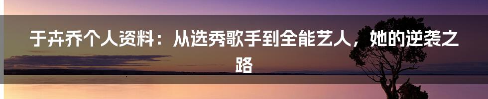 于卉乔个人资料：从选秀歌手到全能艺人，她的逆袭之路