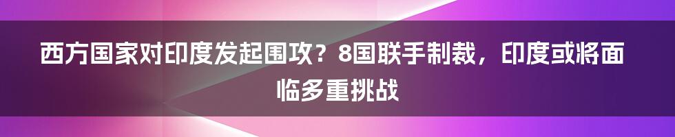 西方国家对印度发起围攻？8国联手制裁，印度或将面临多重挑战