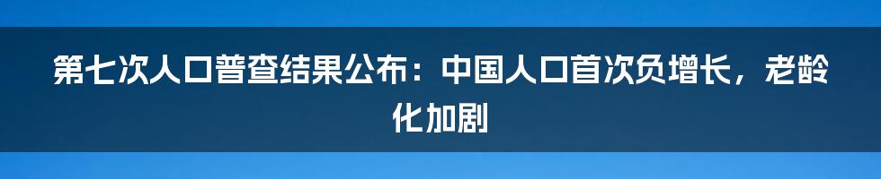 第七次人口普查结果公布：中国人口首次负增长，老龄化加剧