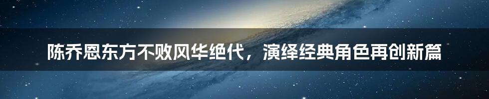 陈乔恩东方不败风华绝代，演绎经典角色再创新篇