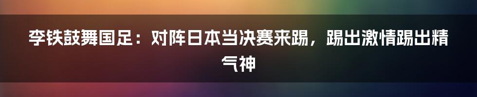 李铁鼓舞国足：对阵日本当决赛来踢，踢出激情踢出精气神