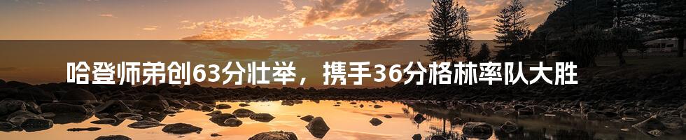 哈登师弟创63分壮举，携手36分格林率队大胜