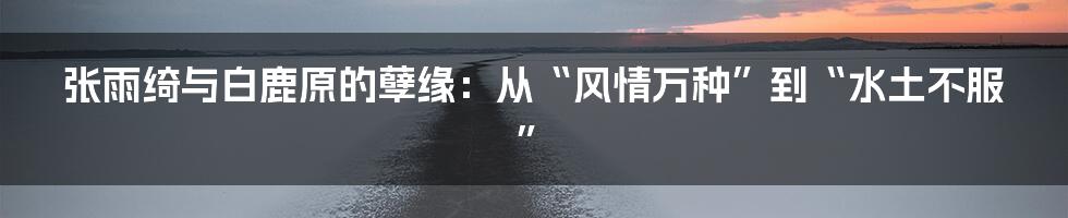 张雨绮与白鹿原的孽缘：从“风情万种”到“水土不服”