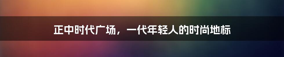 正中时代广场，一代年轻人的时尚地标