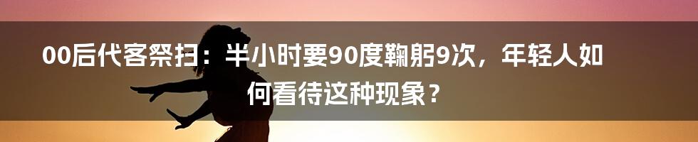 00后代客祭扫：半小时要90度鞠躬9次，年轻人如何看待这种现象？