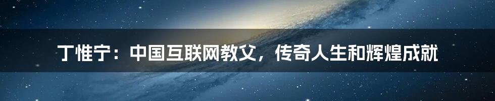 丁惟宁：中国互联网教父，传奇人生和辉煌成就