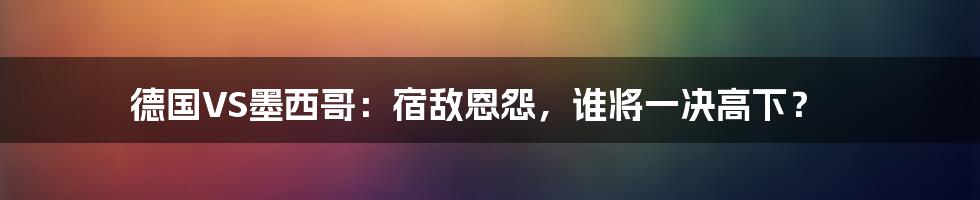 德国VS墨西哥：宿敌恩怨，谁将一决高下？