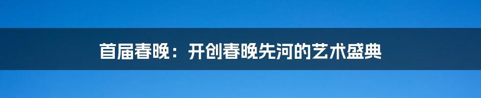 首届春晚：开创春晚先河的艺术盛典