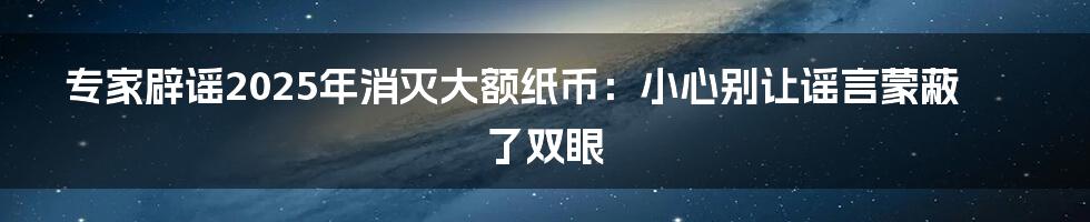 专家辟谣2025年消灭大额纸币：小心别让谣言蒙蔽了双眼