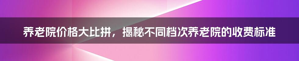 养老院价格大比拼，揭秘不同档次养老院的收费标准