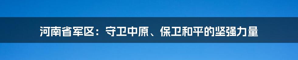 河南省军区：守卫中原、保卫和平的坚强力量