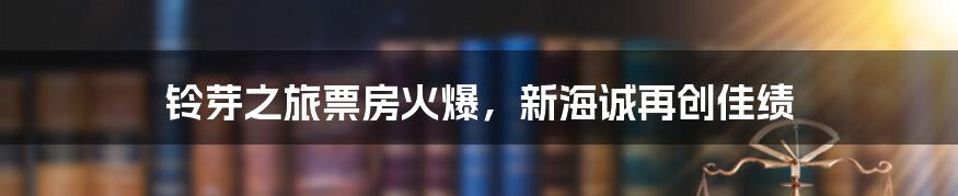 铃芽之旅票房火爆，新海诚再创佳绩