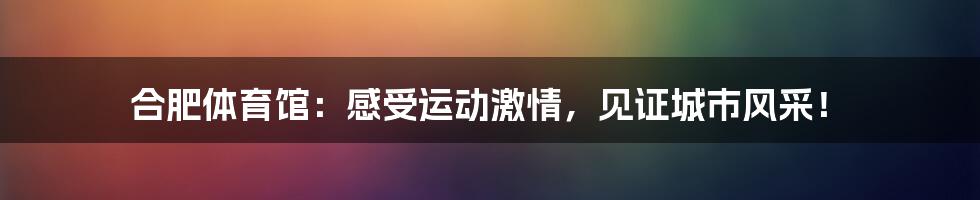 合肥体育馆：感受运动激情，见证城市风采！