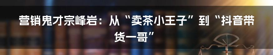 营销鬼才宗峰岩：从“卖茶小王子”到“抖音带货一哥”