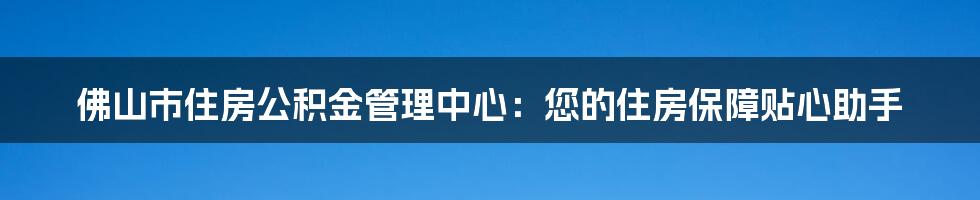 佛山市住房公积金管理中心：您的住房保障贴心助手