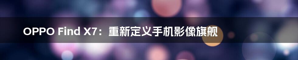 OPPO Find X7：重新定义手机影像旗舰