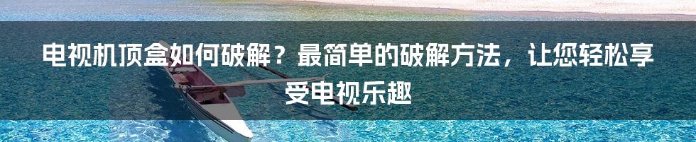 电视机顶盒如何破解？最简单的破解方法，让您轻松享受电视乐趣