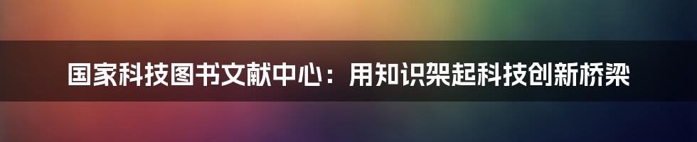 国家科技图书文献中心：用知识架起科技创新桥梁