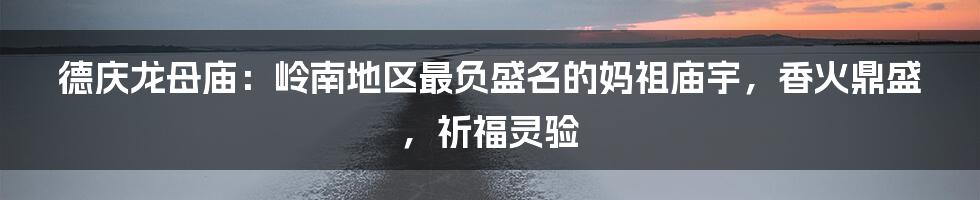 德庆龙母庙：岭南地区最负盛名的妈祖庙宇，香火鼎盛，祈福灵验