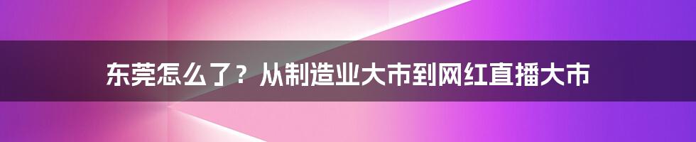 东莞怎么了？从制造业大市到网红直播大市