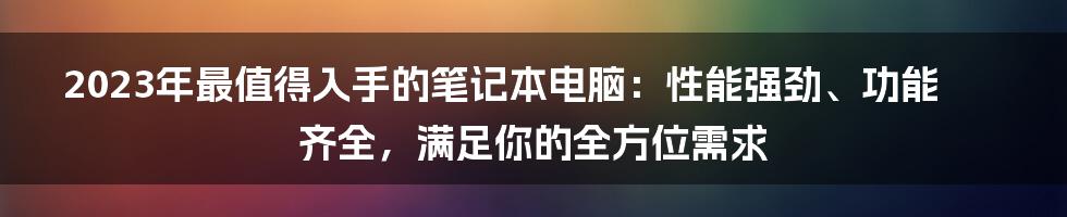 2023年最值得入手的笔记本电脑：性能强劲、功能齐全，满足你的全方位需求