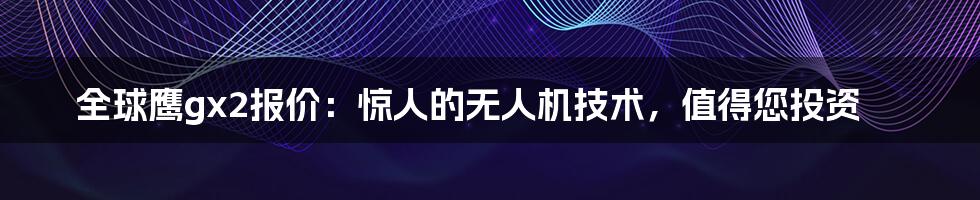 全球鹰gx2报价：惊人的无人机技术，值得您投资