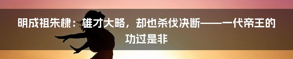 明成祖朱棣：雄才大略，却也杀伐决断——一代帝王的功过是非