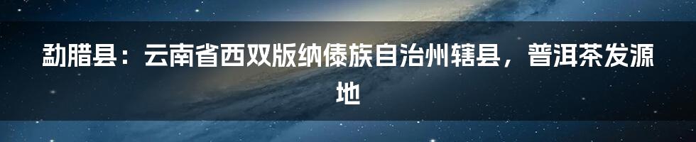 勐腊县：云南省西双版纳傣族自治州辖县，普洱茶发源地