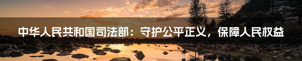 中华人民共和国司法部：守护公平正义，保障人民权益