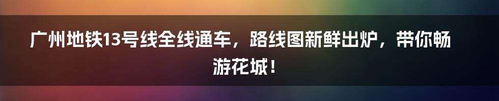 广州地铁13号线全线通车，路线图新鲜出炉，带你畅游花城！