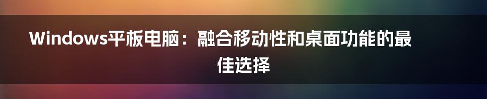 Windows平板电脑：融合移动性和桌面功能的最佳选择