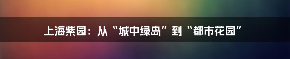 上海紫园：从“城中绿岛”到“都市花园”