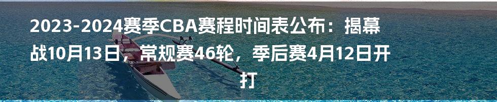 2023-2024赛季CBA赛程时间表公布：揭幕战10月13日，常规赛46轮，季后赛4月12日开打