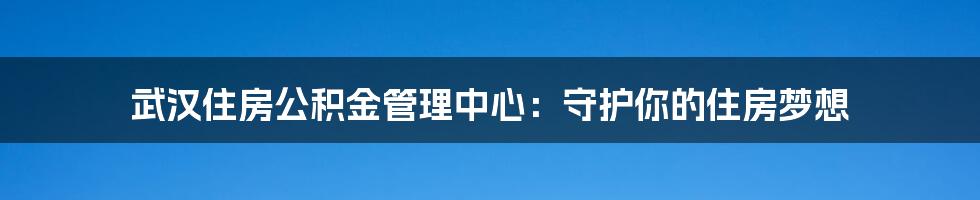 武汉住房公积金管理中心：守护你的住房梦想