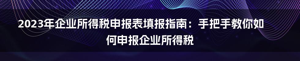 2023年企业所得税申报表填报指南：手把手教你如何申报企业所得税