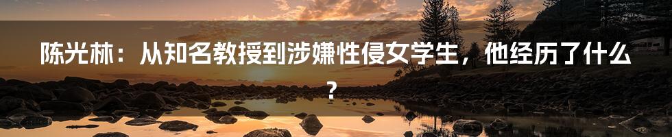 陈光林：从知名教授到涉嫌性侵女学生，他经历了什么？