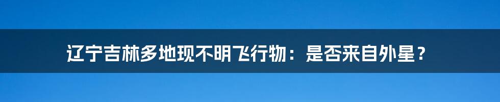 辽宁吉林多地现不明飞行物：是否来自外星？