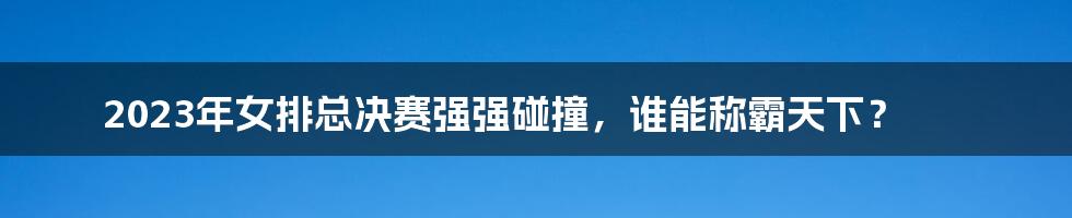 2023年女排总决赛强强碰撞，谁能称霸天下？