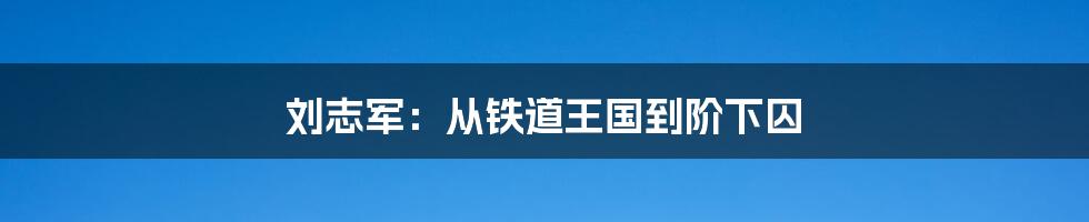 刘志军：从铁道王国到阶下囚