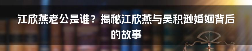 江欣燕老公是谁？揭秘江欣燕与吴积逊婚姻背后的故事